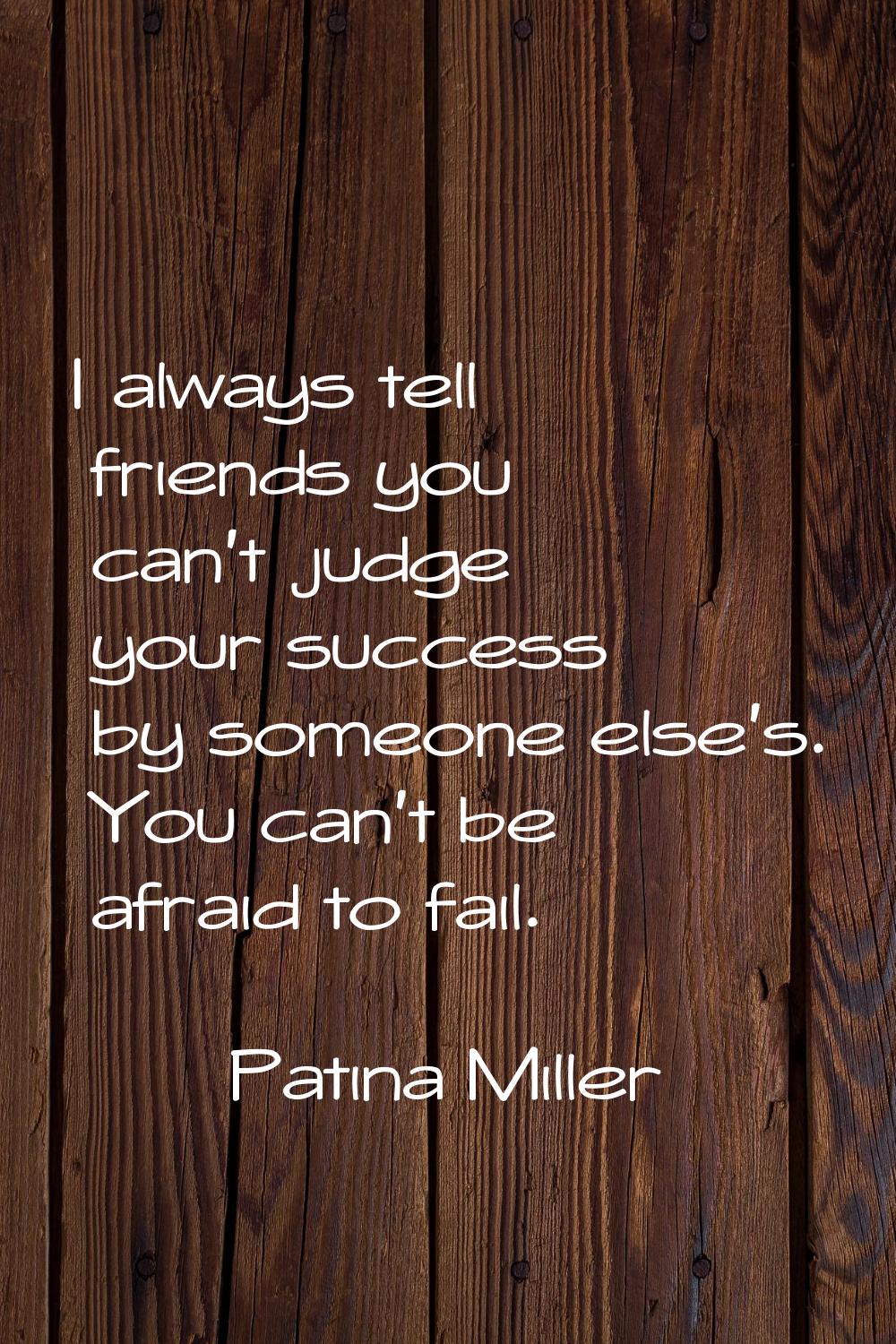 I always tell friends you can't judge your success by someone else's. You can't be afraid to fail.