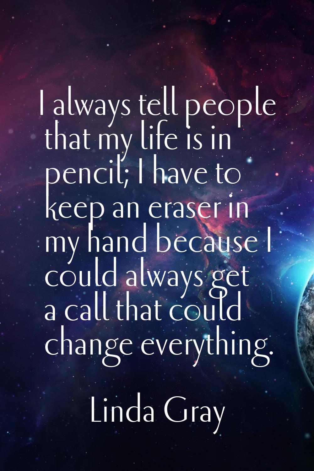 I always tell people that my life is in pencil; I have to keep an eraser in my hand because I could