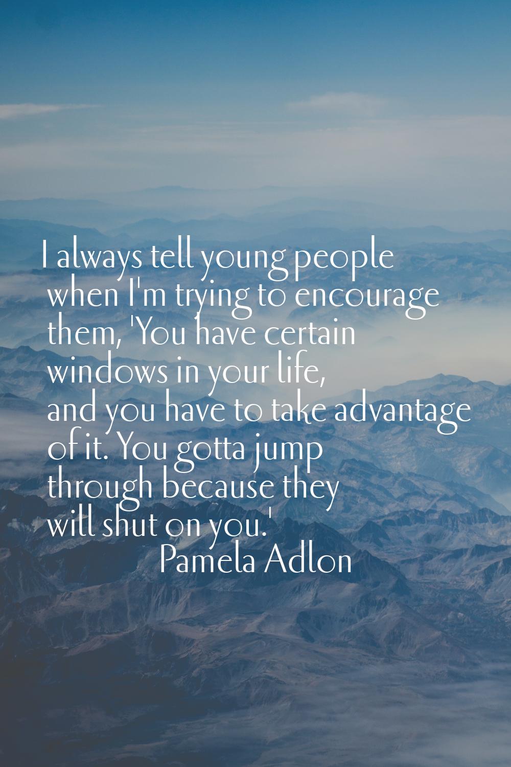 I always tell young people when I'm trying to encourage them, 'You have certain windows in your lif