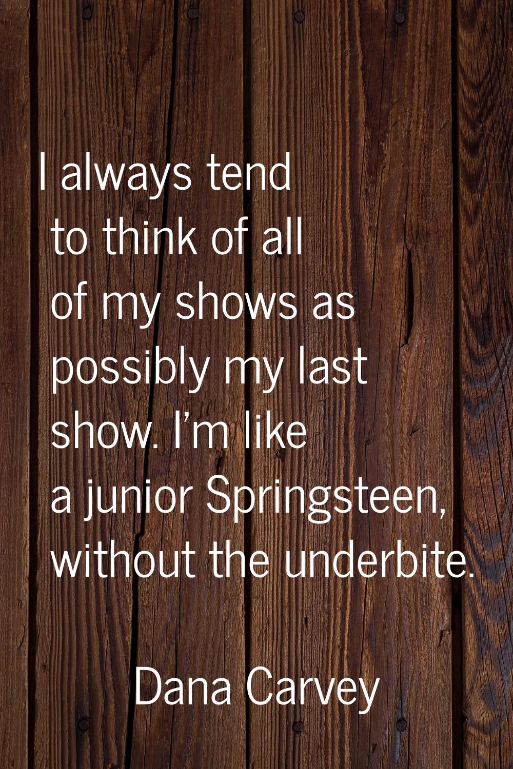 I always tend to think of all of my shows as possibly my last show. I'm like a junior Springsteen, 