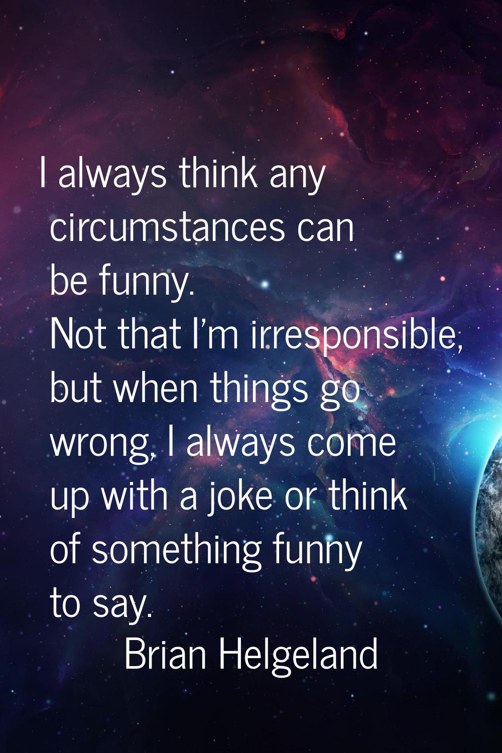 I always think any circumstances can be funny. Not that I'm irresponsible, but when things go wrong