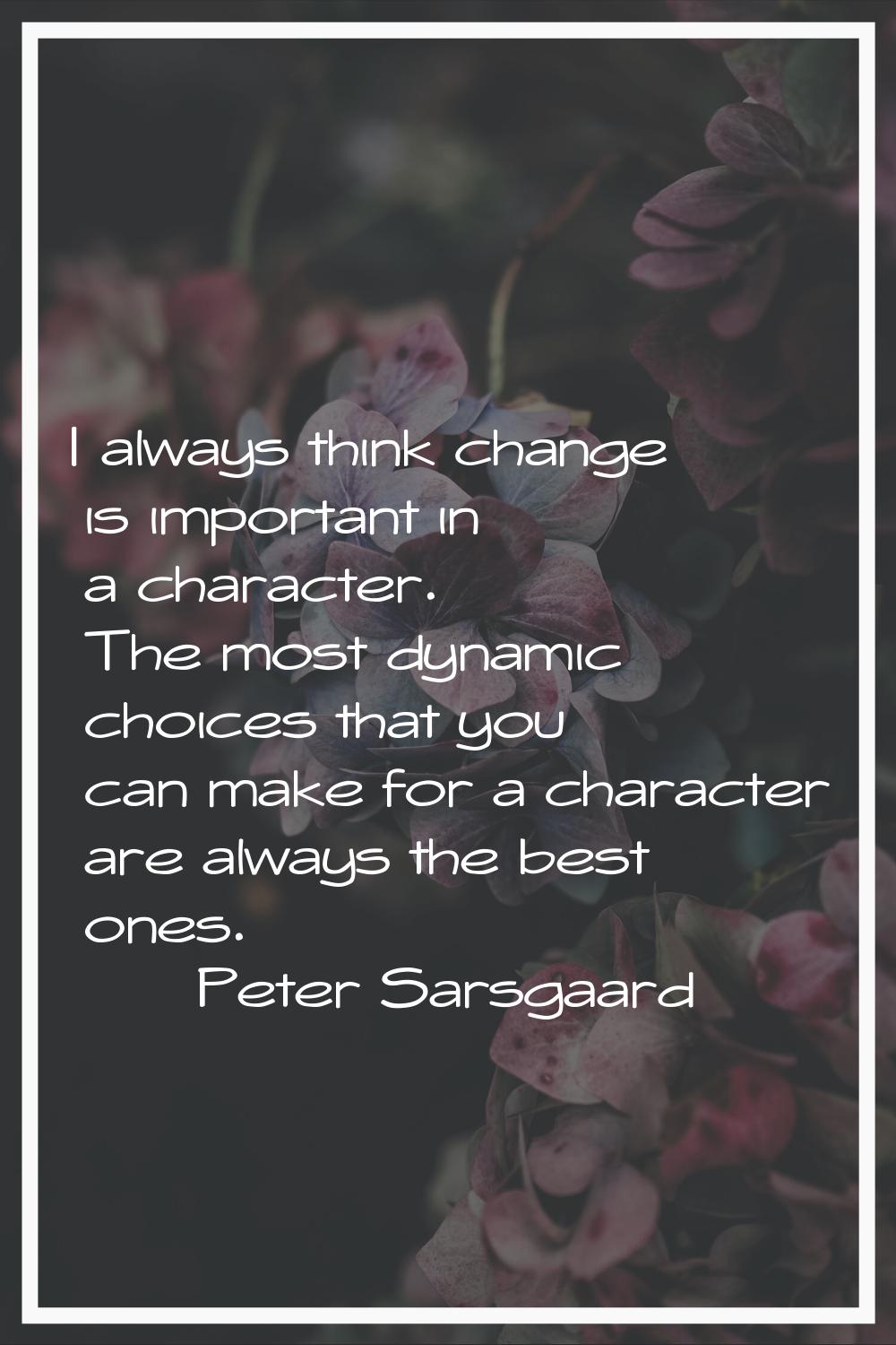 I always think change is important in a character. The most dynamic choices that you can make for a