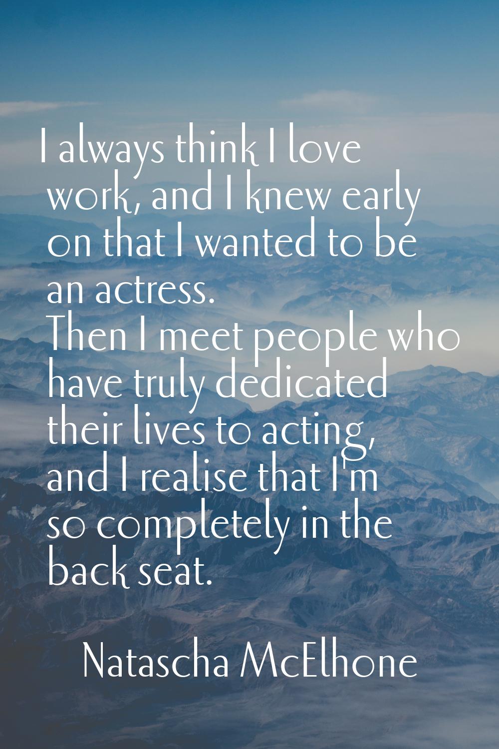 I always think I love work, and I knew early on that I wanted to be an actress. Then I meet people 