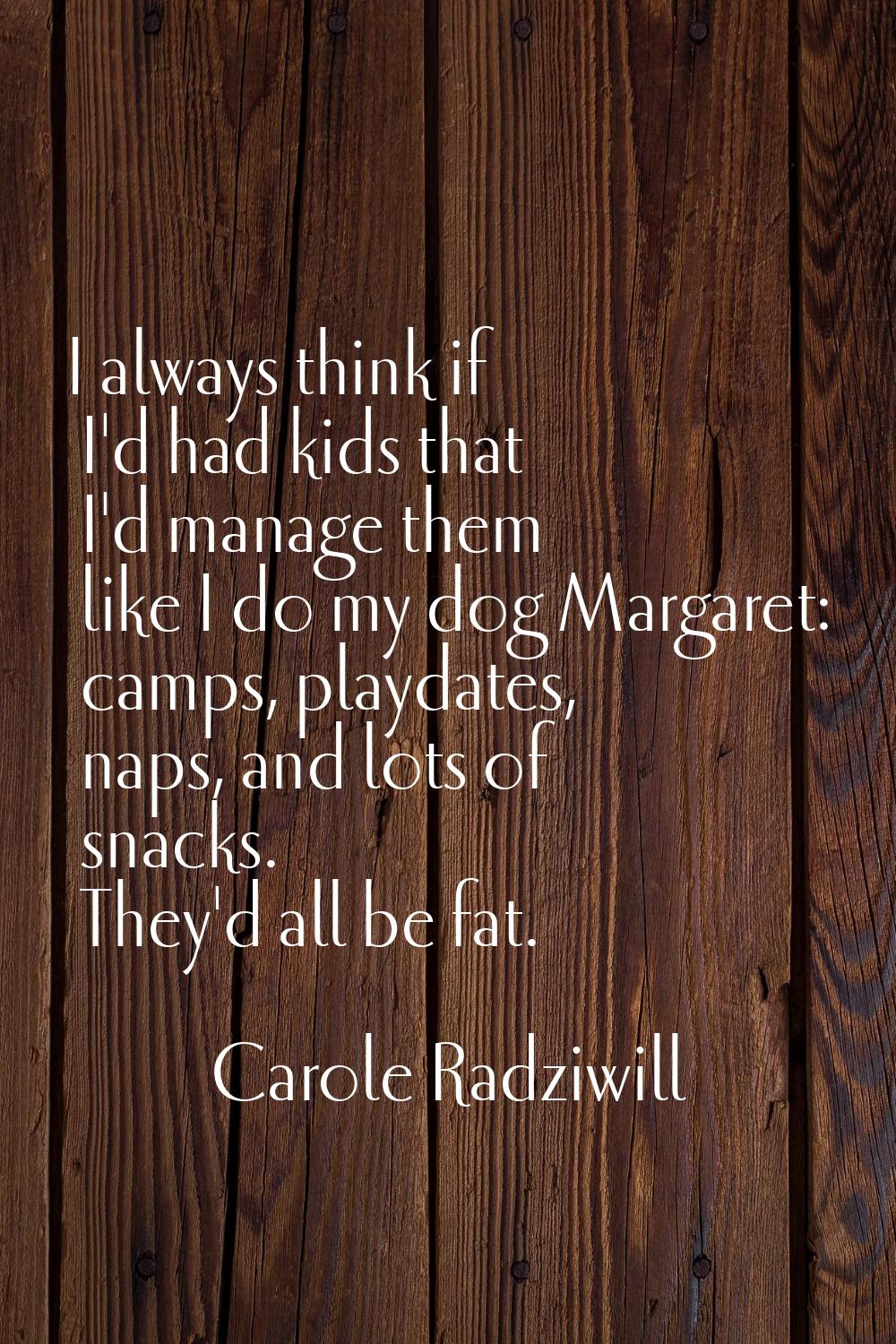I always think if I'd had kids that I'd manage them like I do my dog Margaret: camps, playdates, na