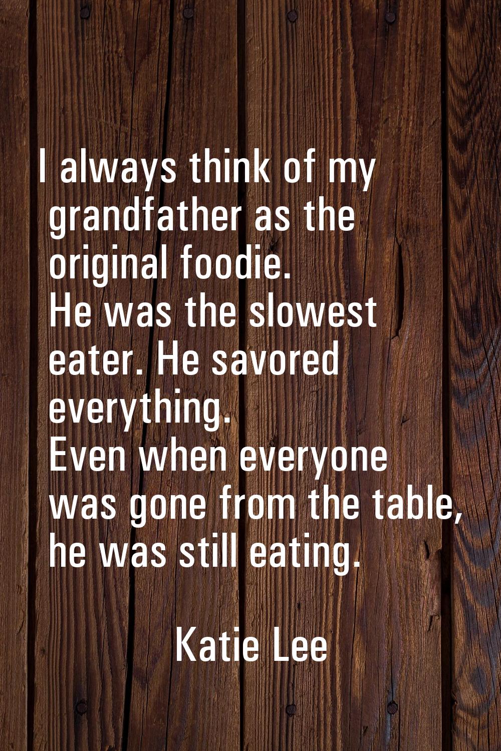 I always think of my grandfather as the original foodie. He was the slowest eater. He savored every