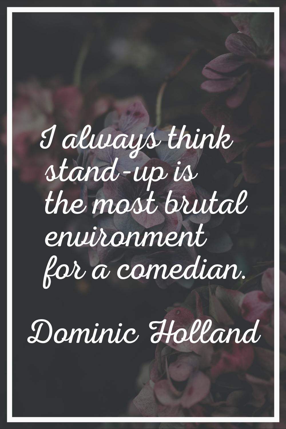 I always think stand-up is the most brutal environment for a comedian.