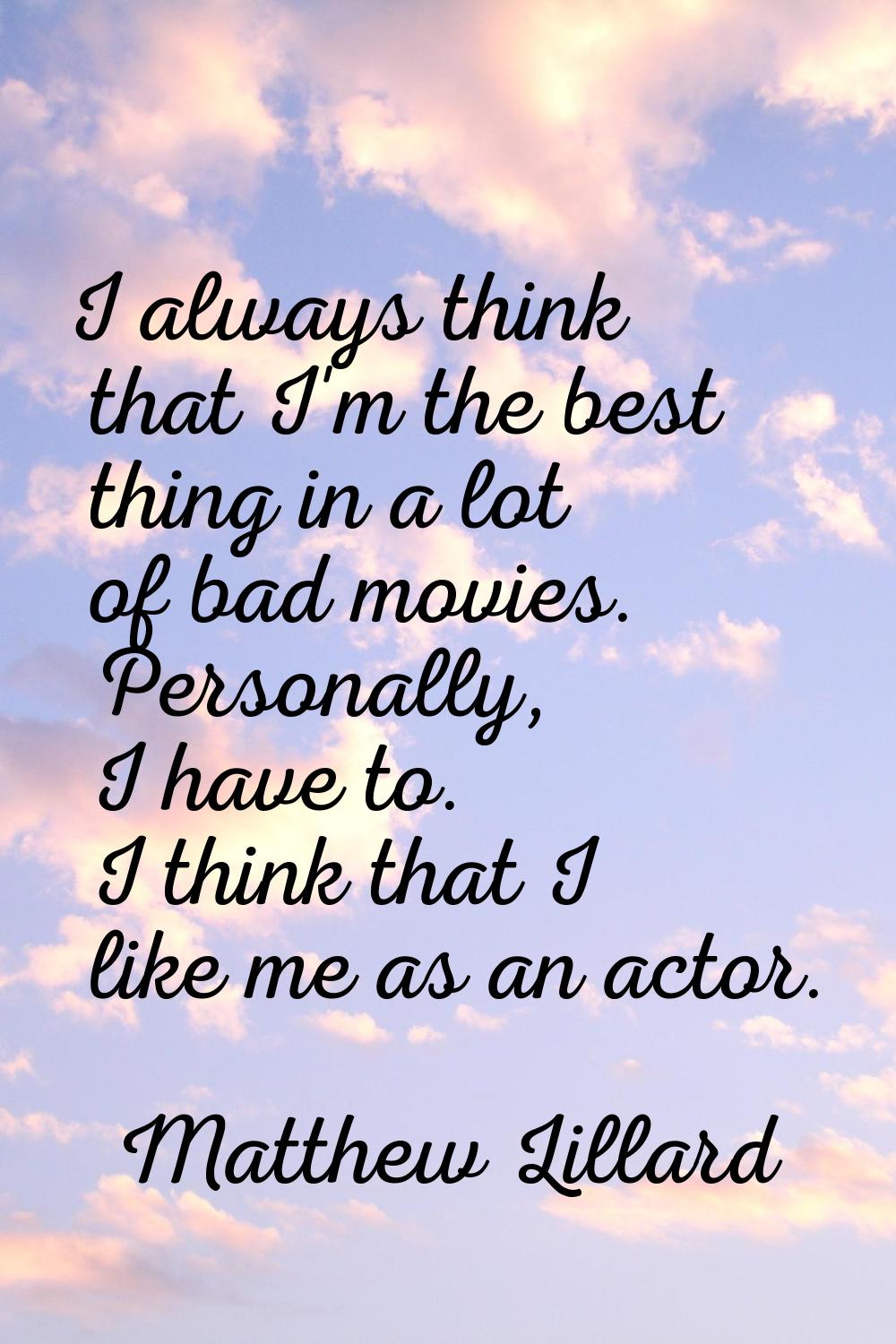 I always think that I'm the best thing in a lot of bad movies. Personally, I have to. I think that 