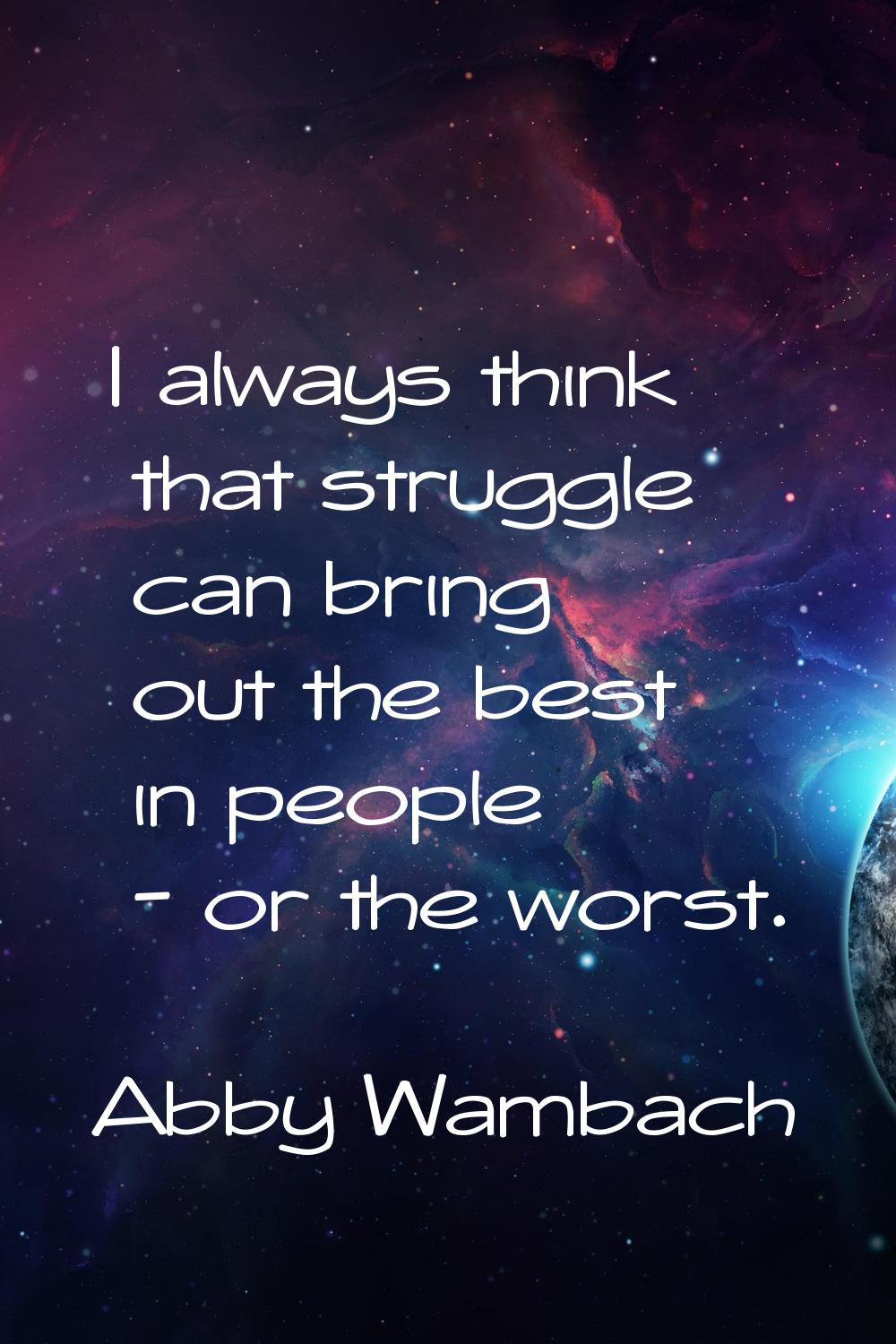 I always think that struggle can bring out the best in people - or the worst.
