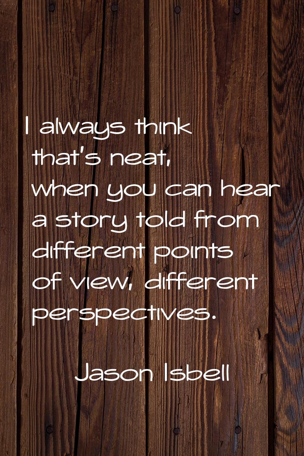 I always think that's neat, when you can hear a story told from different points of view, different