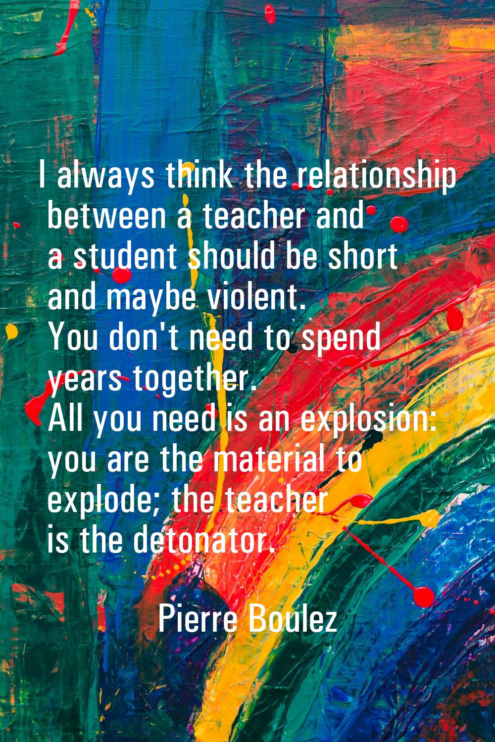 I always think the relationship between a teacher and a student should be short and maybe violent. 