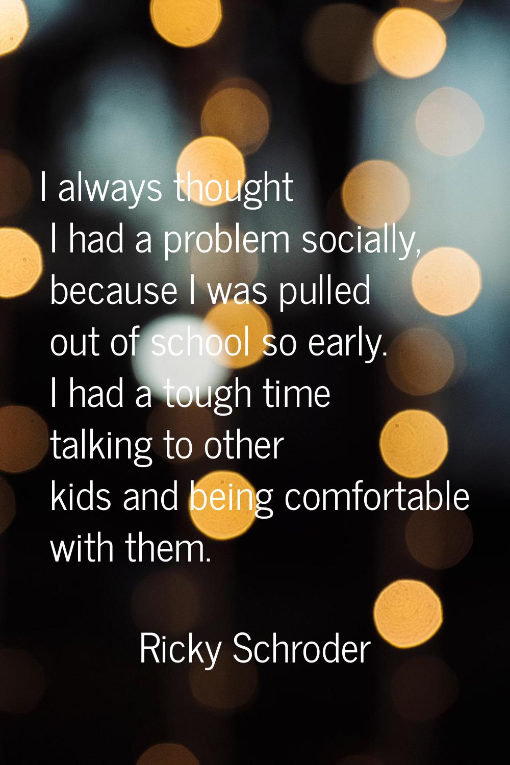I always thought I had a problem socially, because I was pulled out of school so early. I had a tou