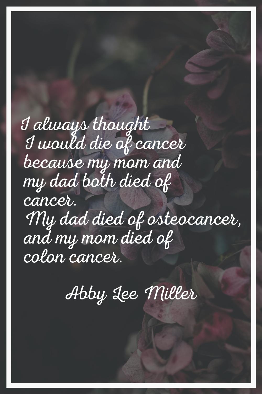 I always thought I would die of cancer because my mom and my dad both died of cancer. My dad died o