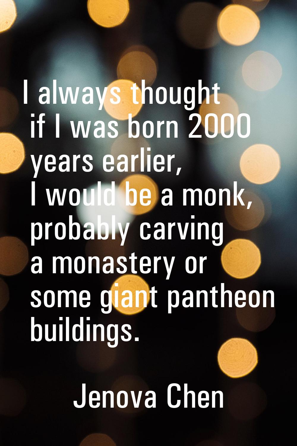 I always thought if I was born 2000 years earlier, I would be a monk, probably carving a monastery 