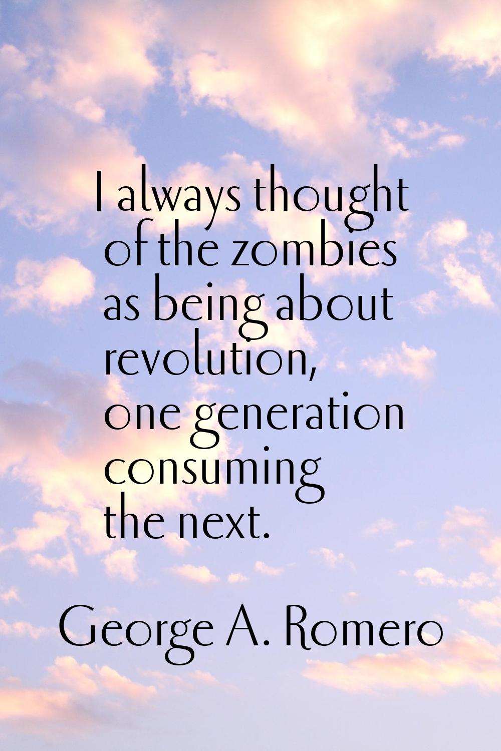 I always thought of the zombies as being about revolution, one generation consuming the next.