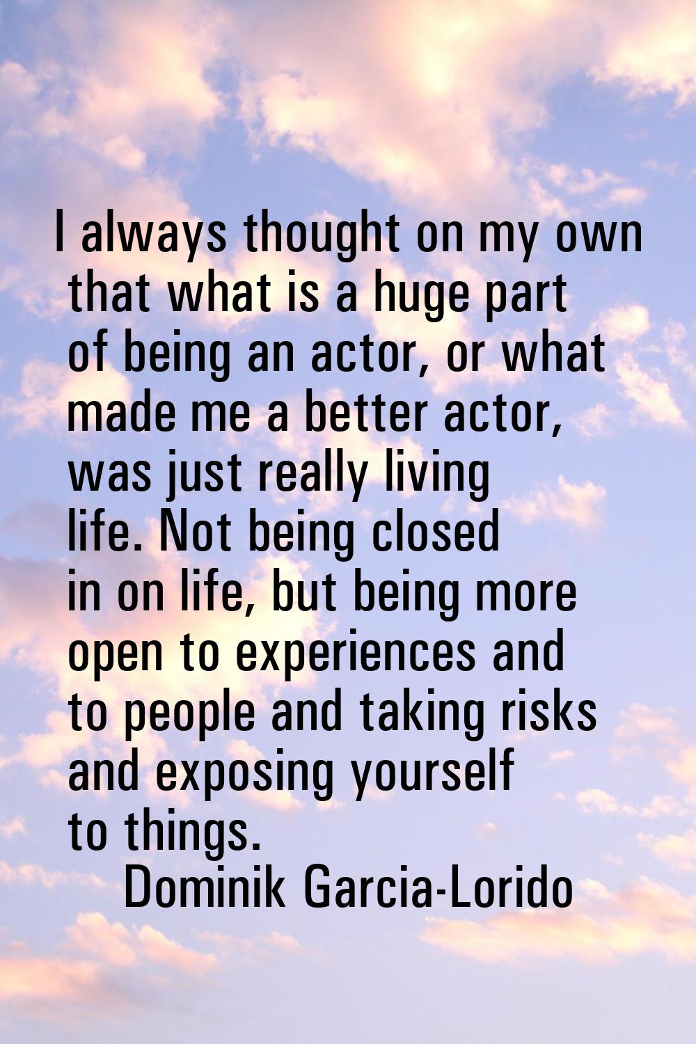 I always thought on my own that what is a huge part of being an actor, or what made me a better act