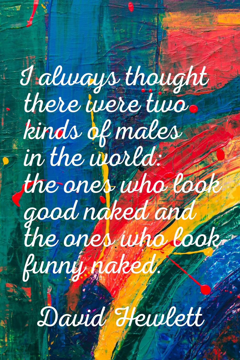 I always thought there were two kinds of males in the world: the ones who look good naked and the o
