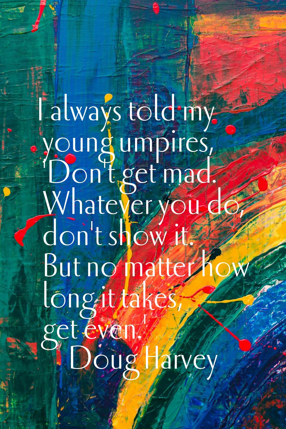 I always told my young umpires, 'Don't get mad. Whatever you do, don't show it. But no matter how l