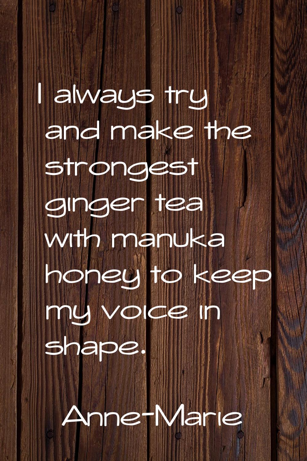 I always try and make the strongest ginger tea with manuka honey to keep my voice in shape.