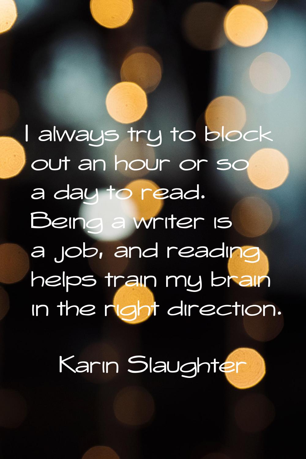 I always try to block out an hour or so a day to read. Being a writer is a job, and reading helps t
