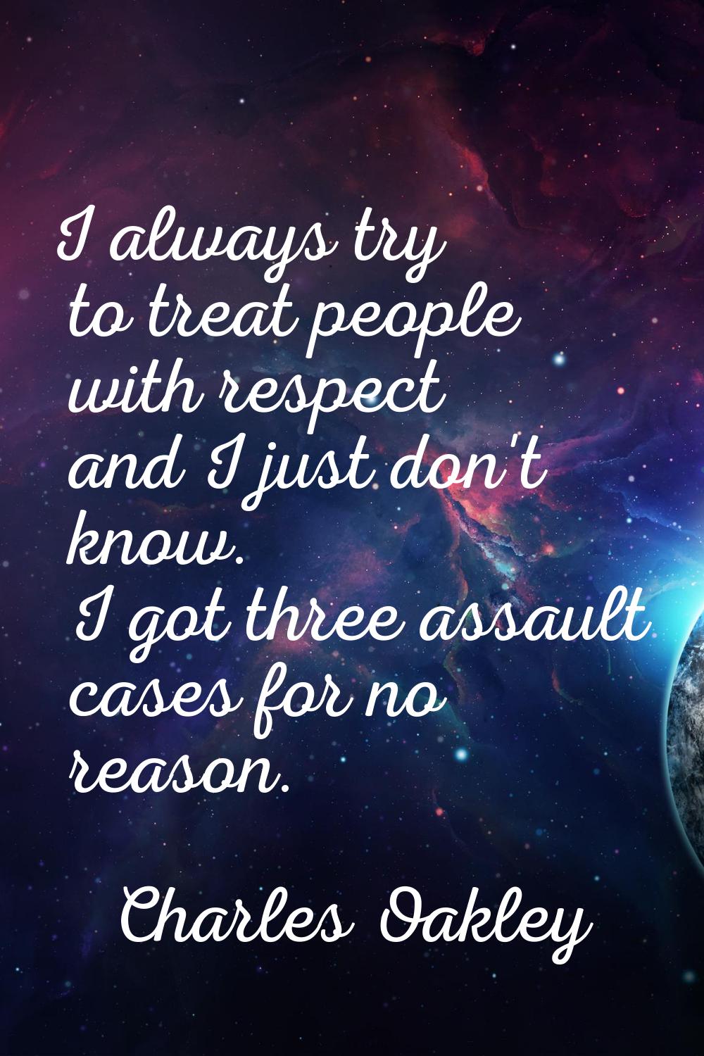 I always try to treat people with respect and I just don't know. I got three assault cases for no r