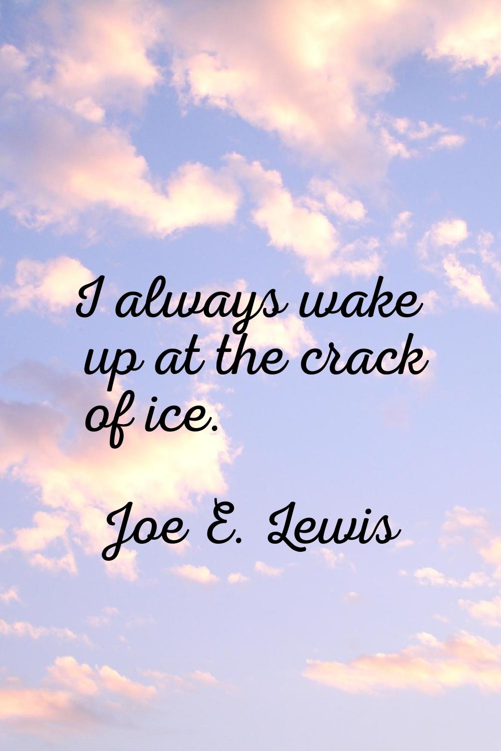 I always wake up at the crack of ice.