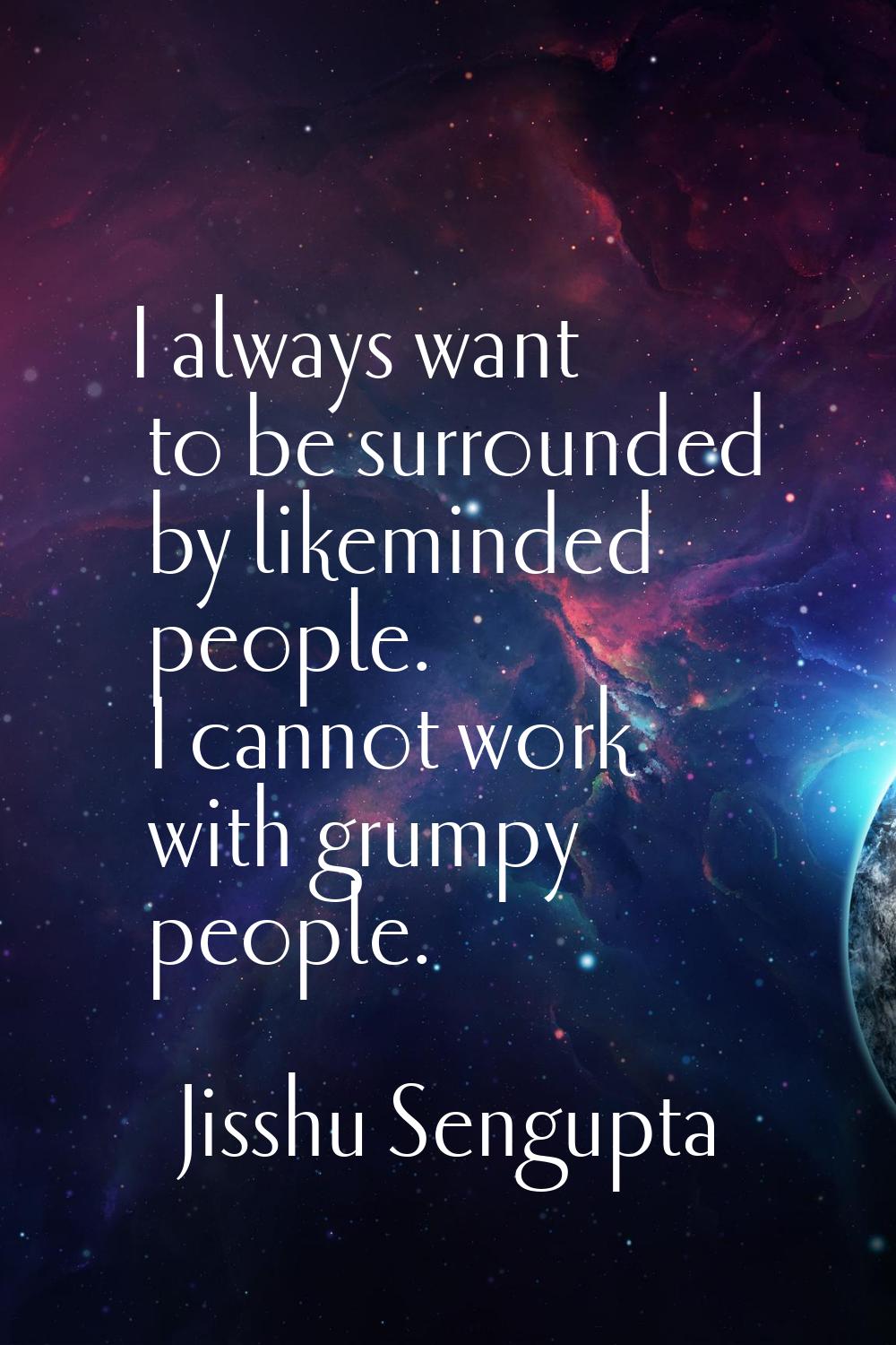I always want to be surrounded by likeminded people. I cannot work with grumpy people.