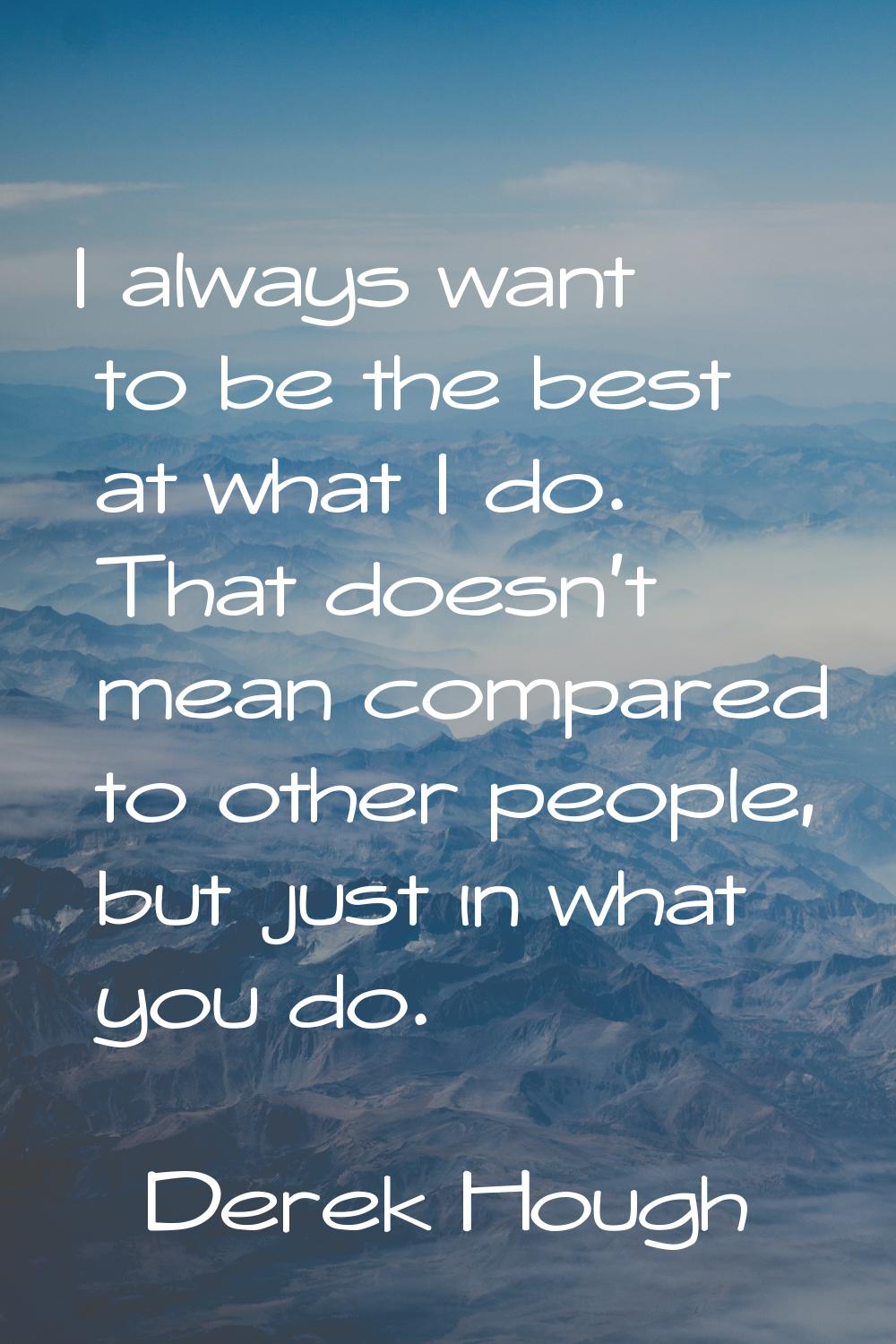 I always want to be the best at what I do. That doesn't mean compared to other people, but just in 