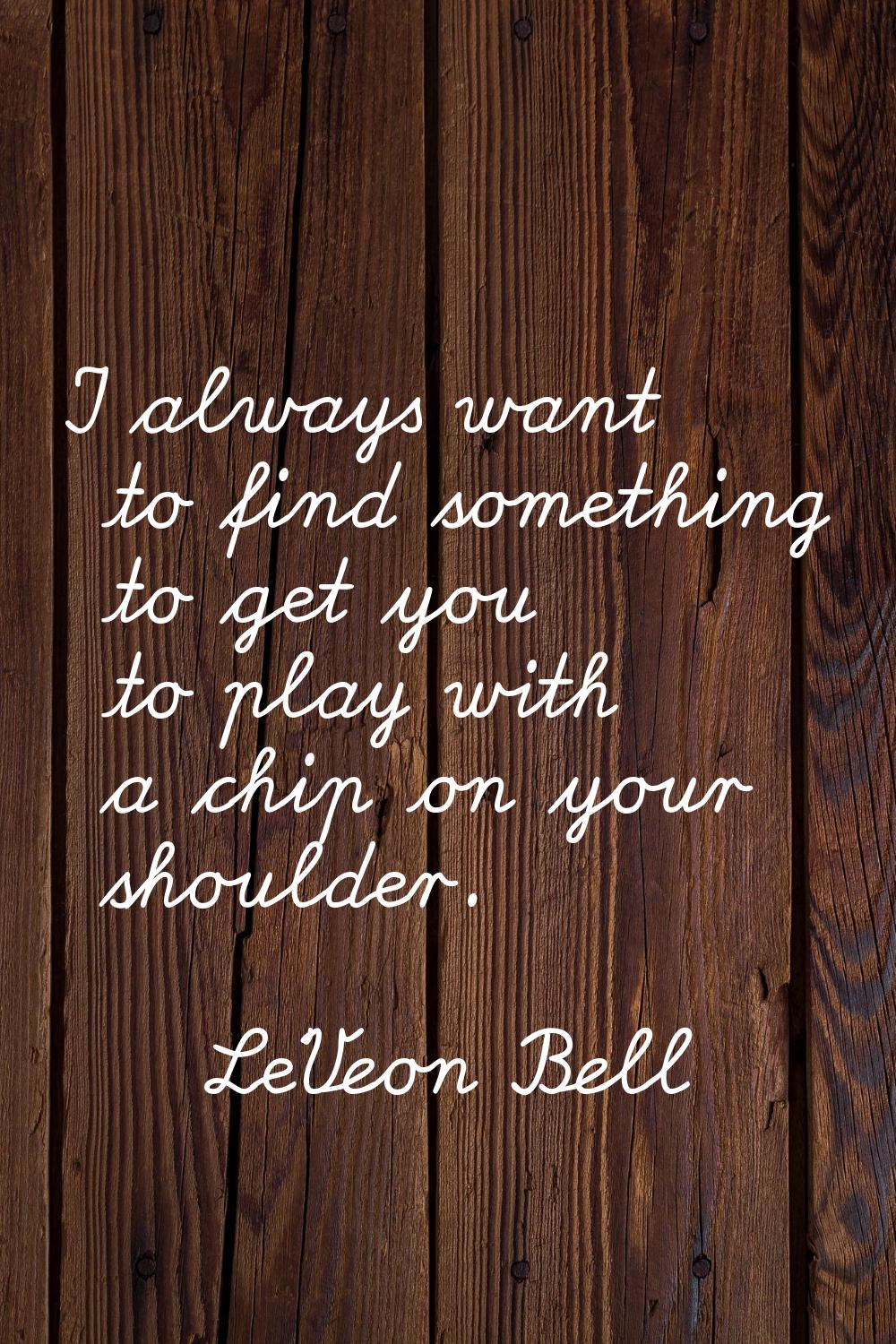 I always want to find something to get you to play with a chip on your shoulder.
