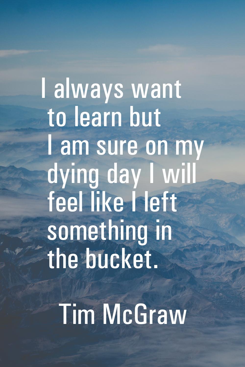 I always want to learn but I am sure on my dying day I will feel like I left something in the bucke