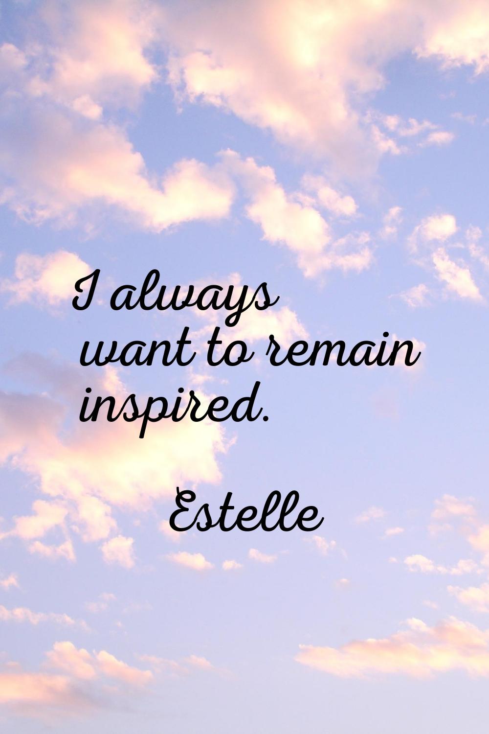 I always want to remain inspired.