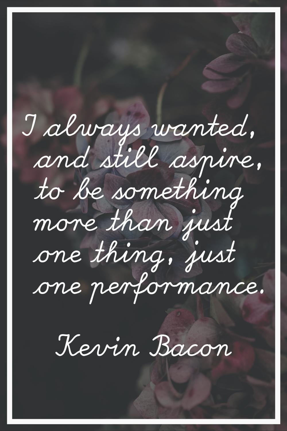 I always wanted, and still aspire, to be something more than just one thing, just one performance.