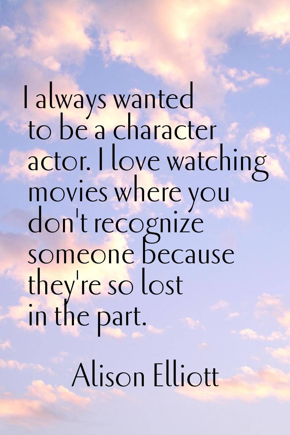 I always wanted to be a character actor. I love watching movies where you don't recognize someone b