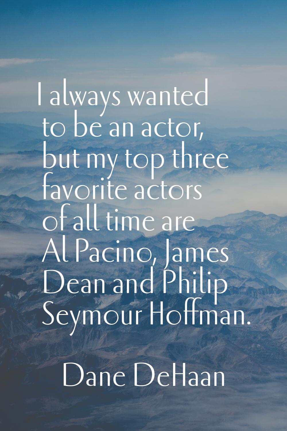 I always wanted to be an actor, but my top three favorite actors of all time are Al Pacino, James D