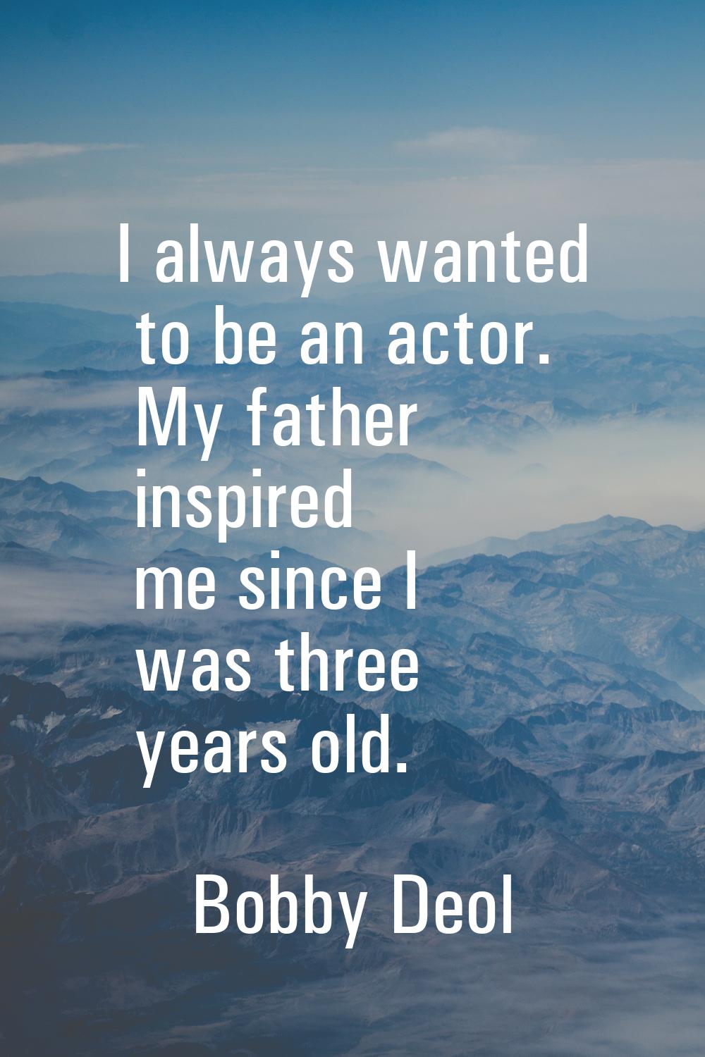 I always wanted to be an actor. My father inspired me since I was three years old.