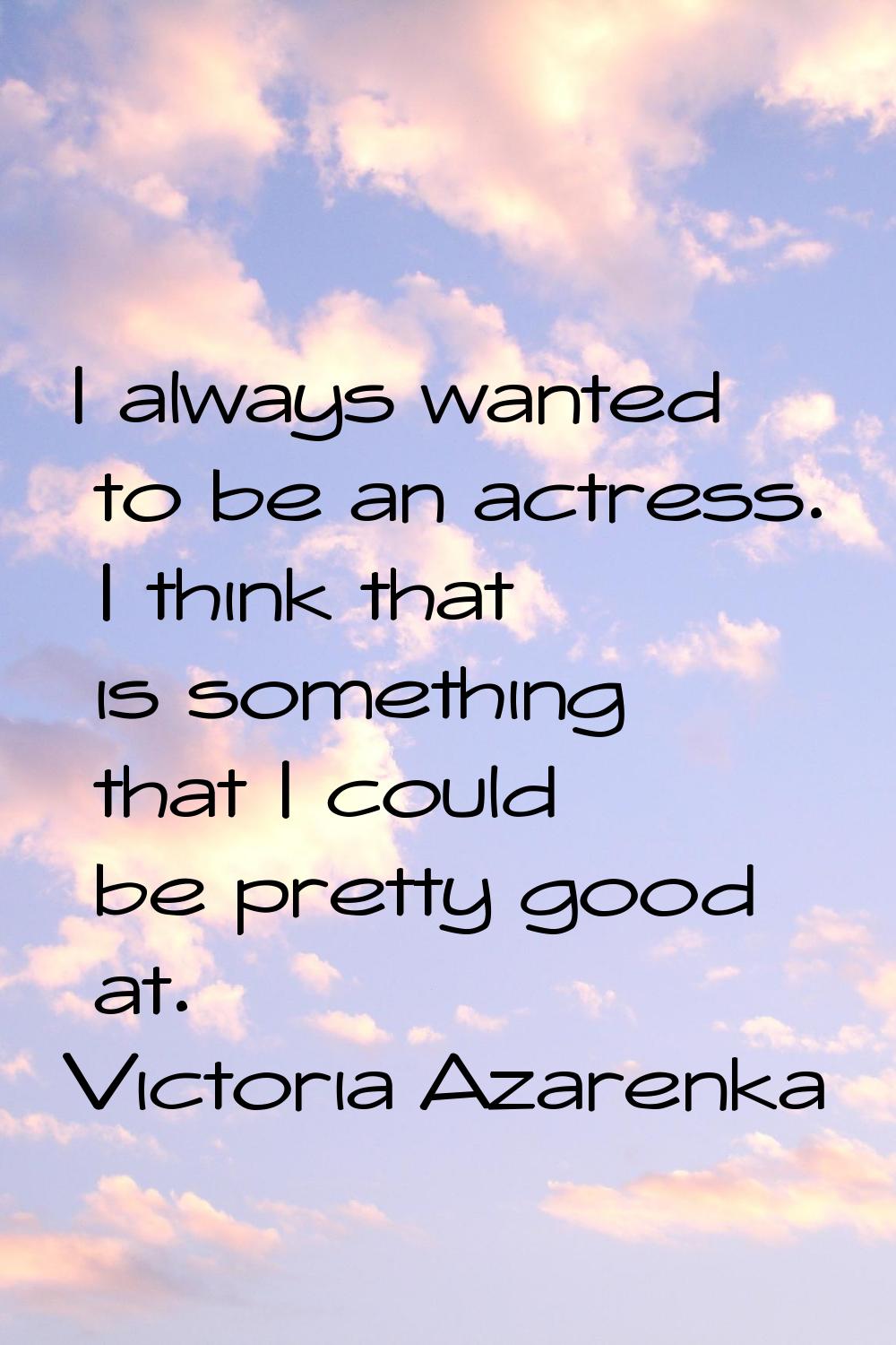 I always wanted to be an actress. I think that is something that I could be pretty good at.