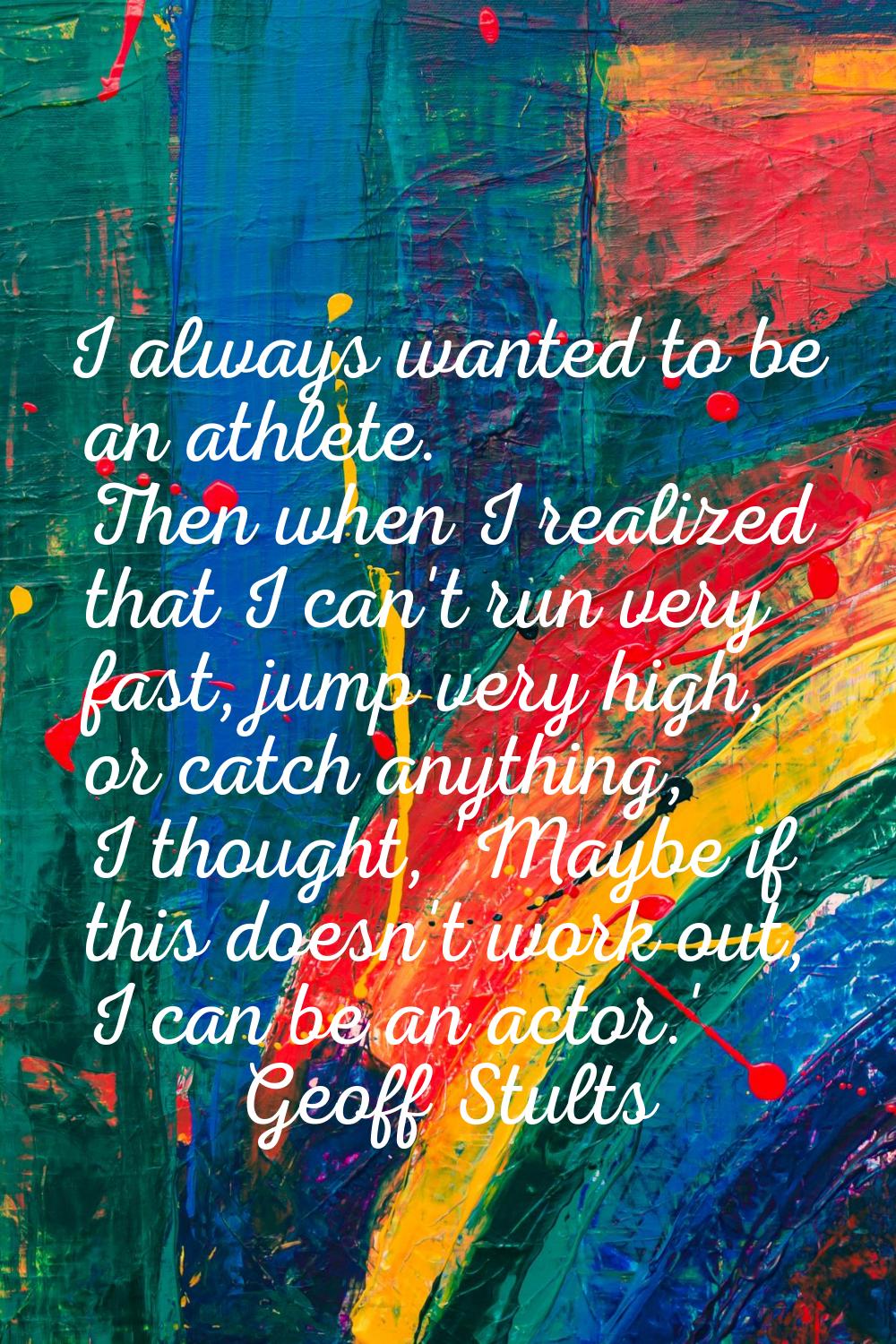 I always wanted to be an athlete. Then when I realized that I can't run very fast, jump very high, 