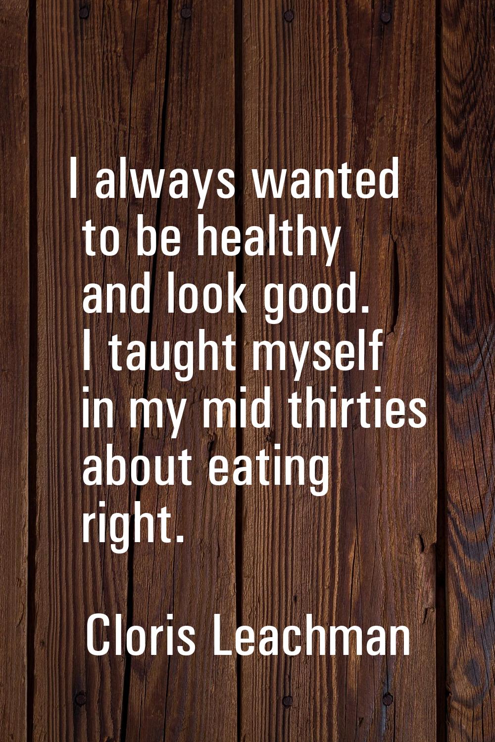 I always wanted to be healthy and look good. I taught myself in my mid thirties about eating right.