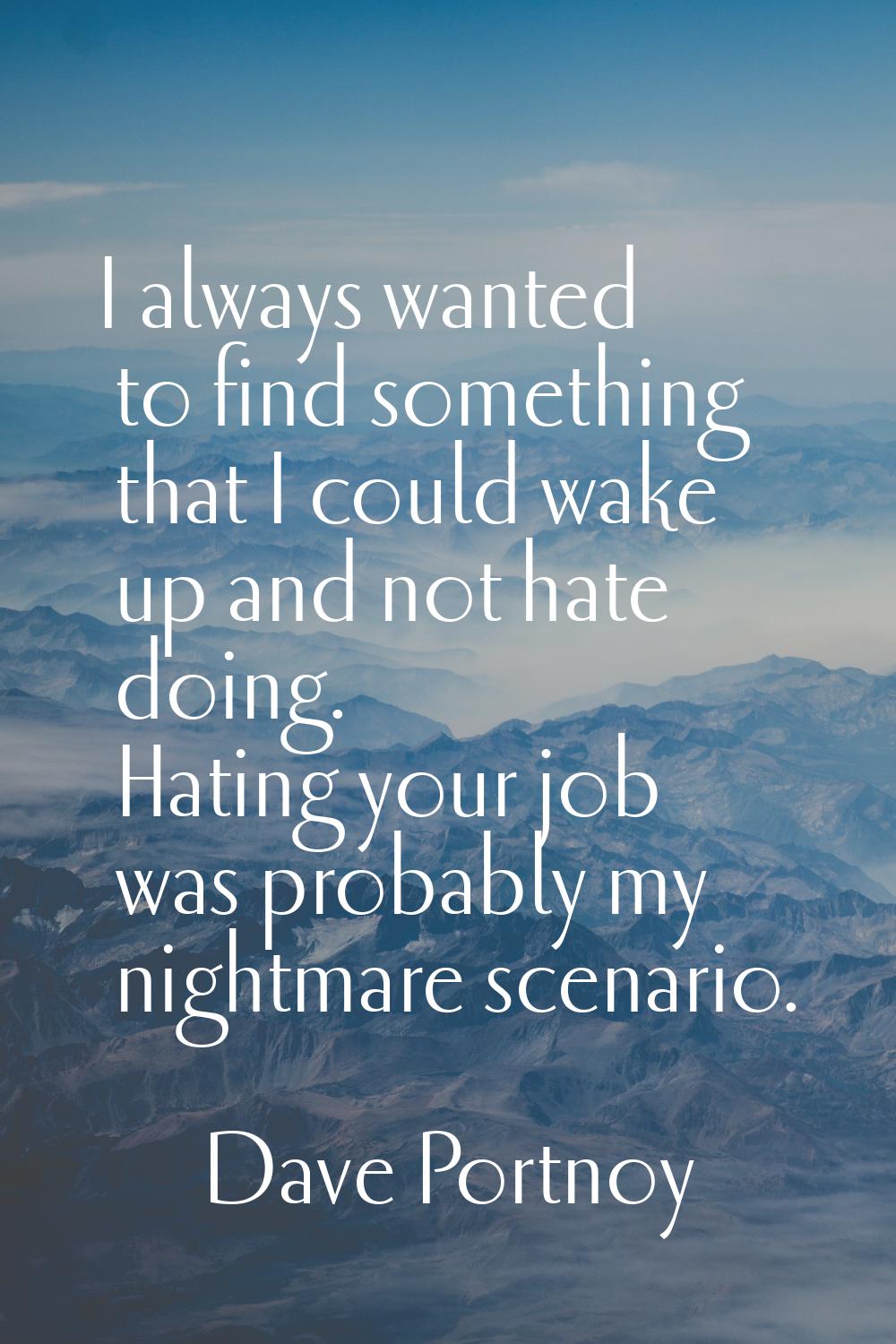 I always wanted to find something that I could wake up and not hate doing. Hating your job was prob