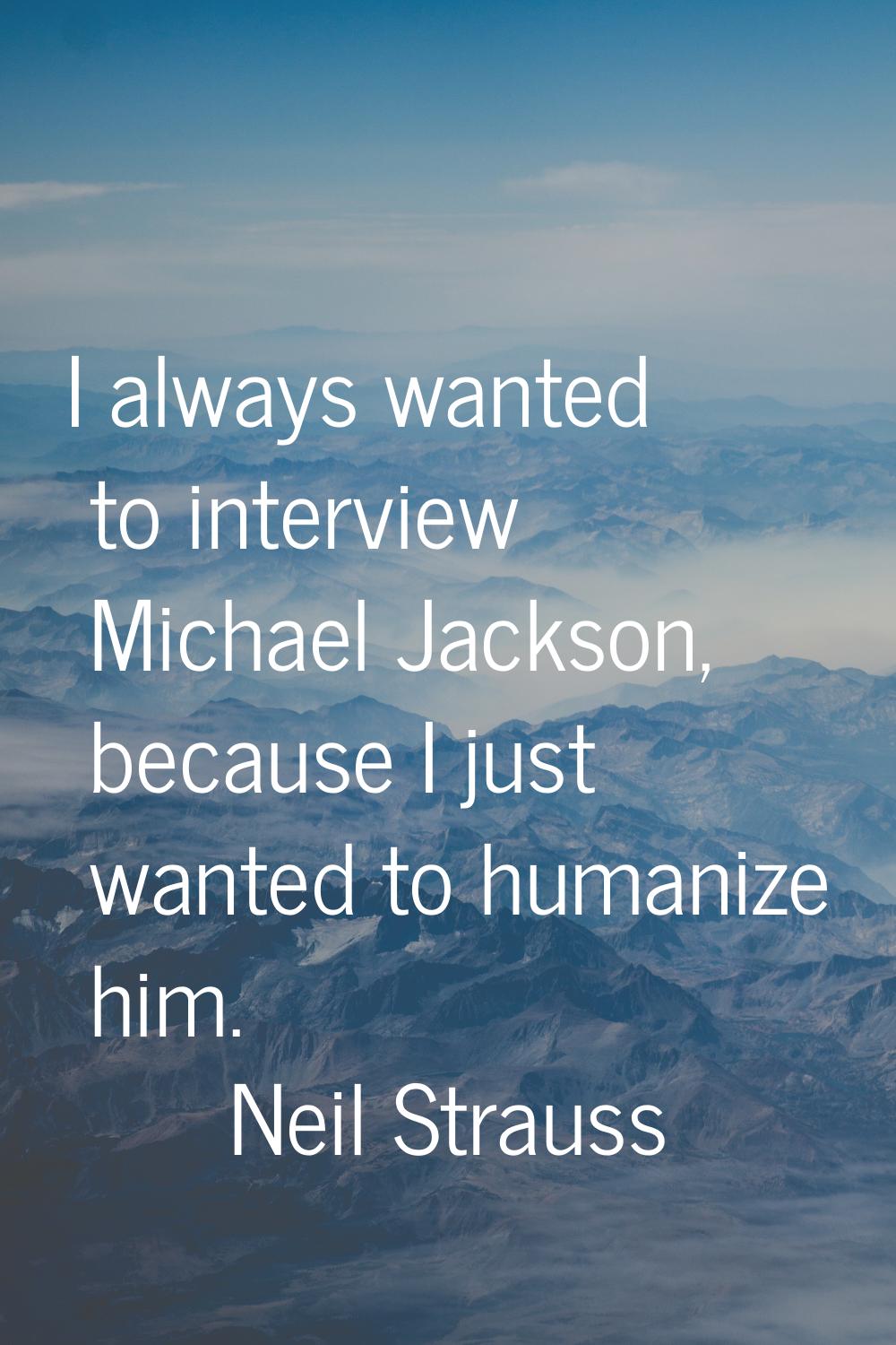 I always wanted to interview Michael Jackson, because I just wanted to humanize him.