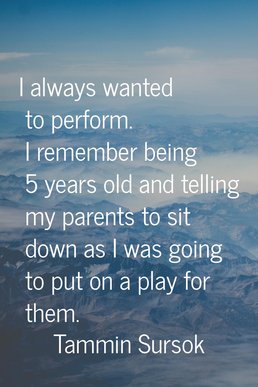 I always wanted to perform. I remember being 5 years old and telling my parents to sit down as I wa
