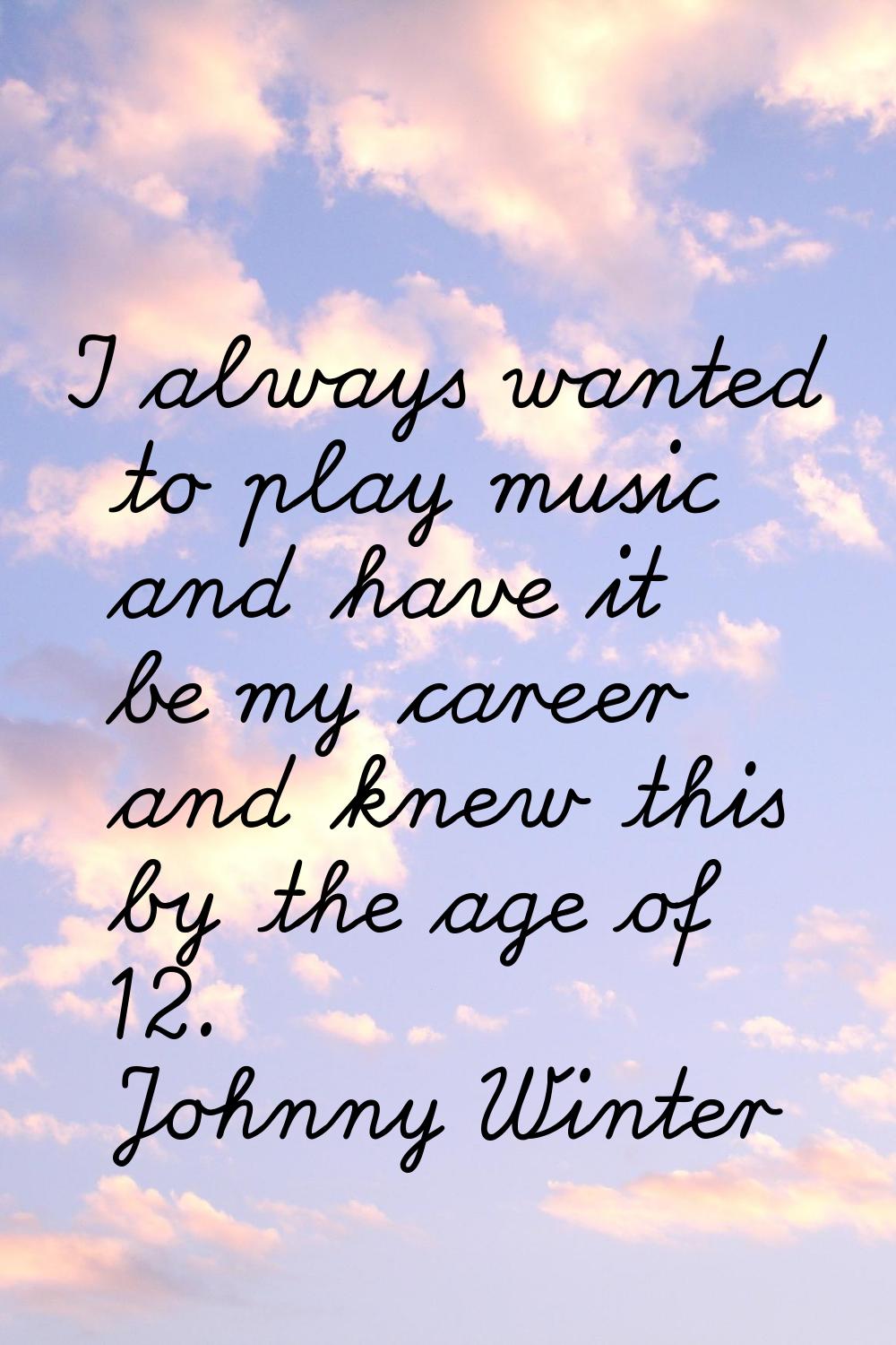 I always wanted to play music and have it be my career and knew this by the age of 12.