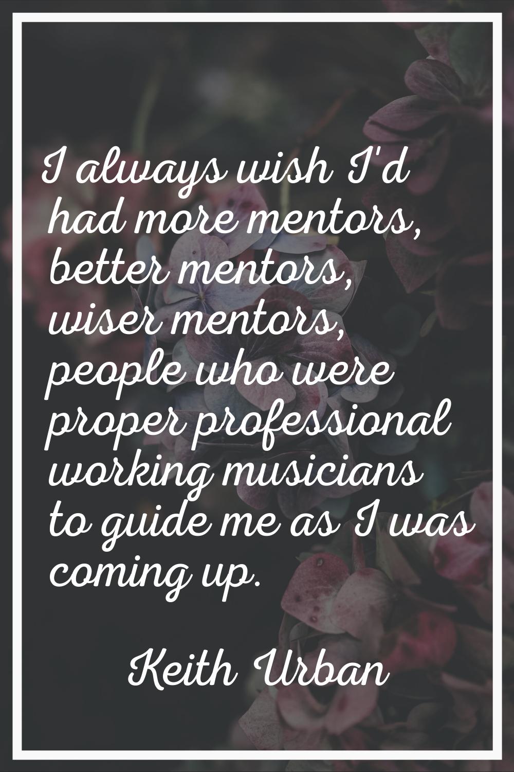 I always wish I'd had more mentors, better mentors, wiser mentors, people who were proper professio