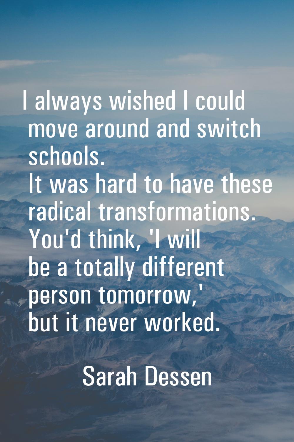 I always wished I could move around and switch schools. It was hard to have these radical transform