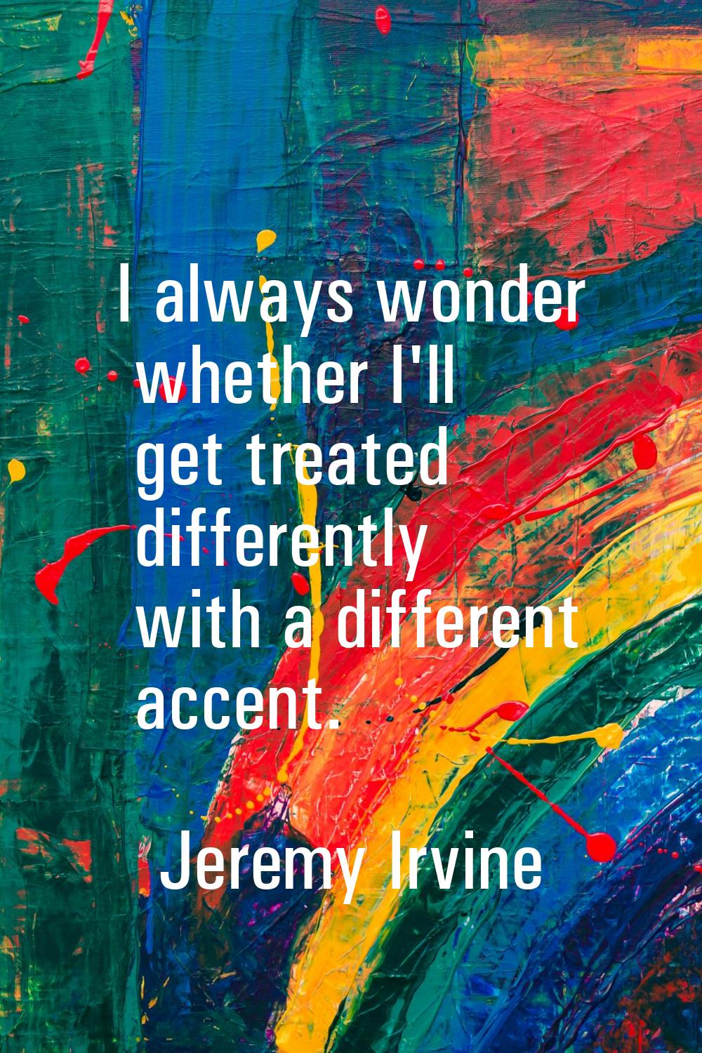 I always wonder whether I'll get treated differently with a different accent.