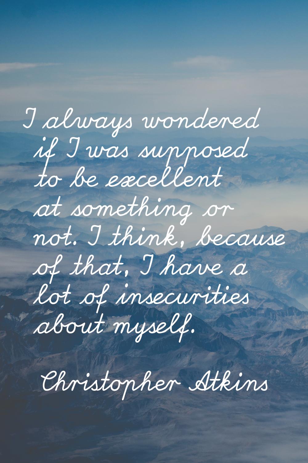 I always wondered if I was supposed to be excellent at something or not. I think, because of that, 