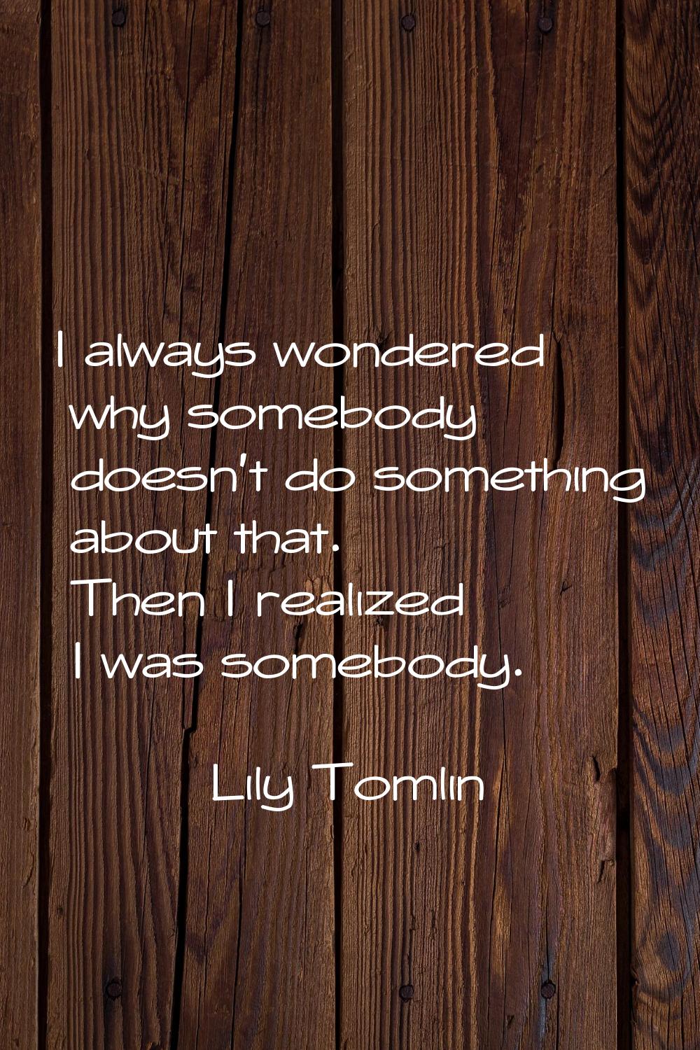 I always wondered why somebody doesn't do something about that. Then I realized I was somebody.