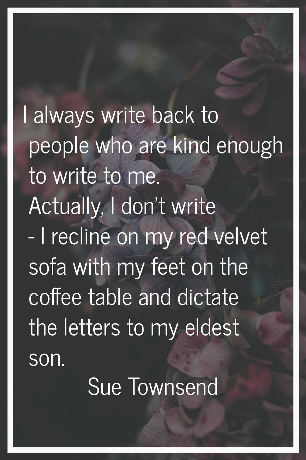 I always write back to people who are kind enough to write to me. Actually, I don't write - I recli