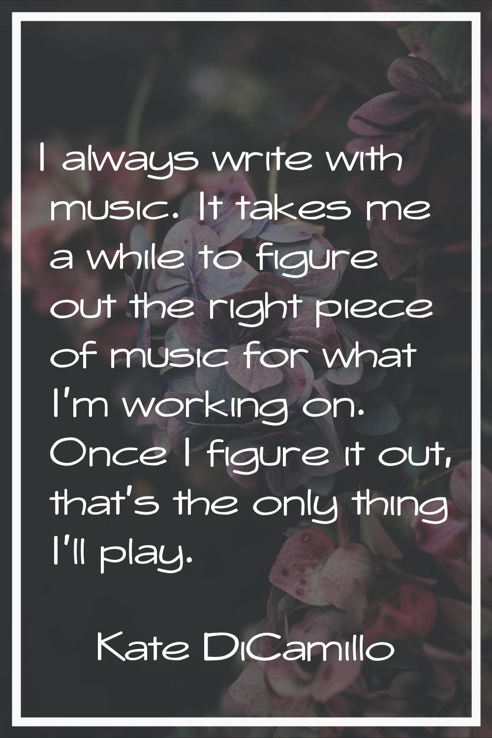 I always write with music. It takes me a while to figure out the right piece of music for what I'm 