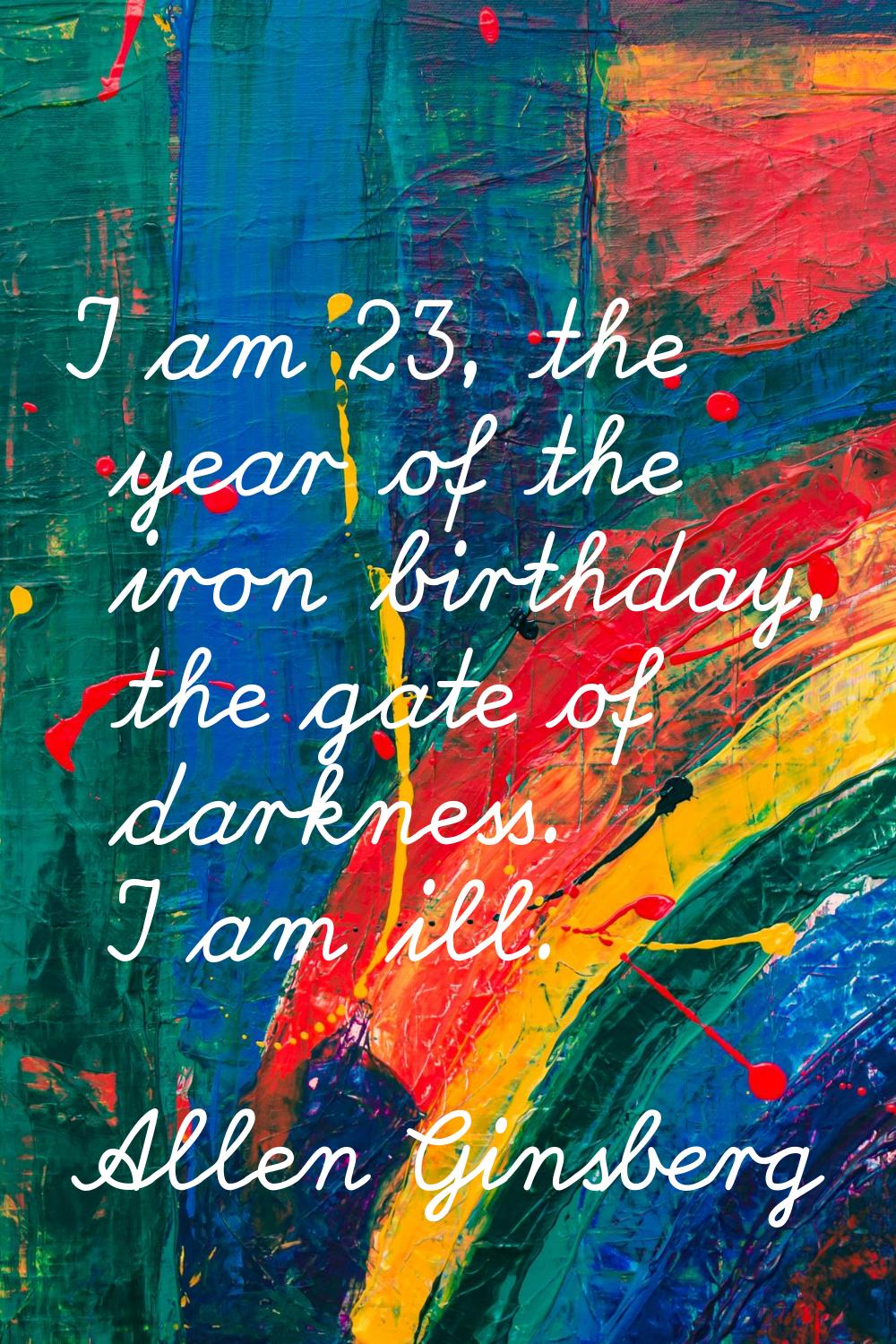 I am 23, the year of the iron birthday, the gate of darkness. I am ill.