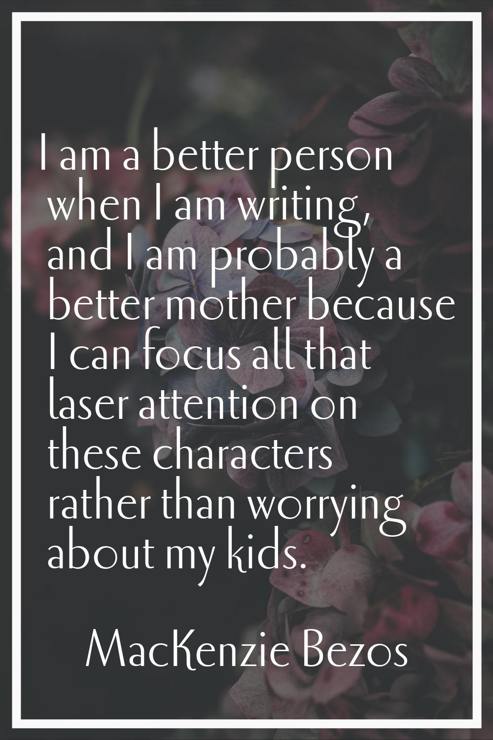 I am a better person when I am writing, and I am probably a better mother because I can focus all t